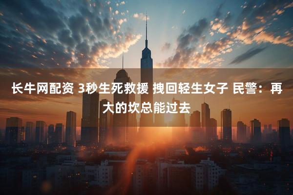 长牛网配资 3秒生死救援 拽回轻生女子 民警：再大的坎总能过去