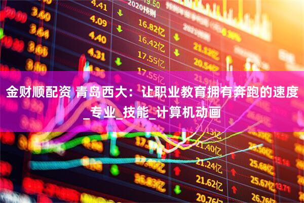 金财顺配资 青岛西大：让职业教育拥有奔跑的速度_专业_技能_计算机动画