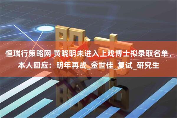 恒瑞行策略网 黄晓明未进入上戏博士拟录取名单，本人回应：明年再战_金世佳_复试_研究生