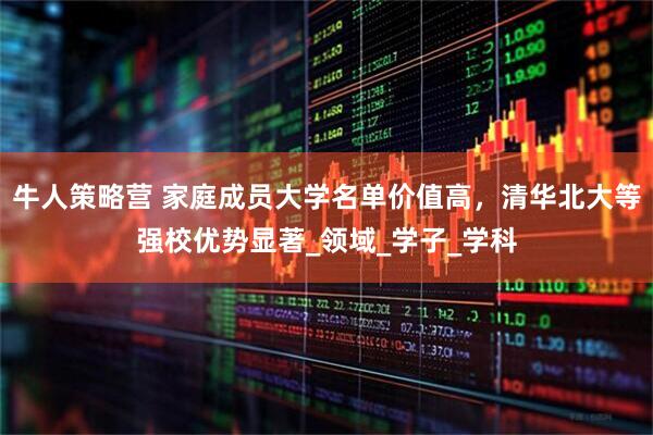 牛人策略营 家庭成员大学名单价值高，清华北大等强校优势显著_领域_学子_学科