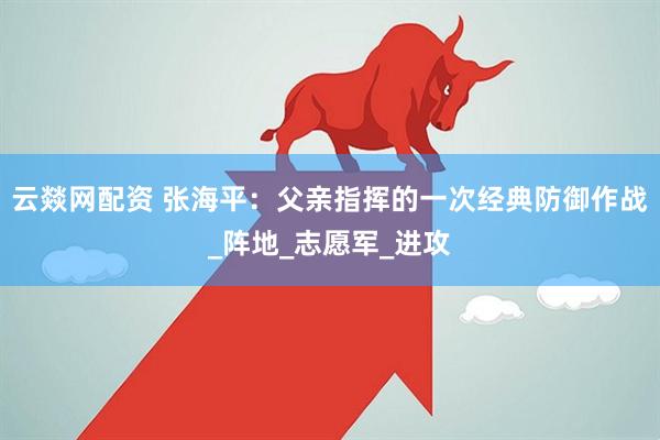 云燚网配资 张海平：父亲指挥的一次经典防御作战_阵地_志愿军_进攻
