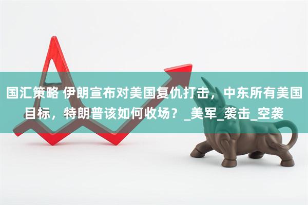 国汇策略 伊朗宣布对美国复仇打击，中东所有美国目标，特朗普该如何收场？_美军_袭击_空袭