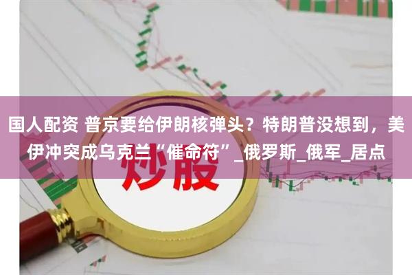 国人配资 普京要给伊朗核弹头？特朗普没想到，美伊冲突成乌克兰“催命符”_俄罗斯_俄军_居点
