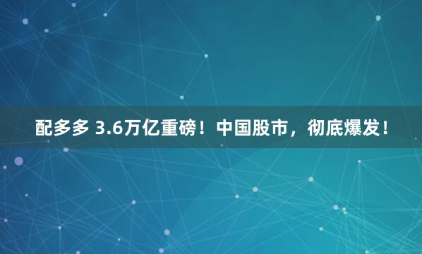 配多多 3.6万亿重磅！中国股市，彻底爆发！