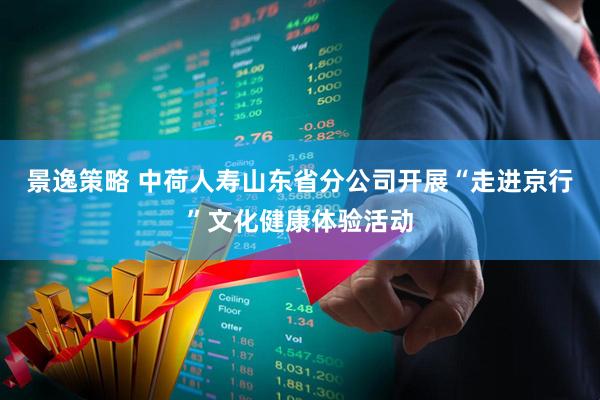景逸策略 中荷人寿山东省分公司开展“走进京行”文化健康体验活动