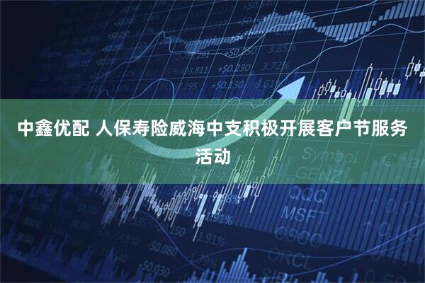 中鑫优配 人保寿险威海中支积极开展客户节服务活动