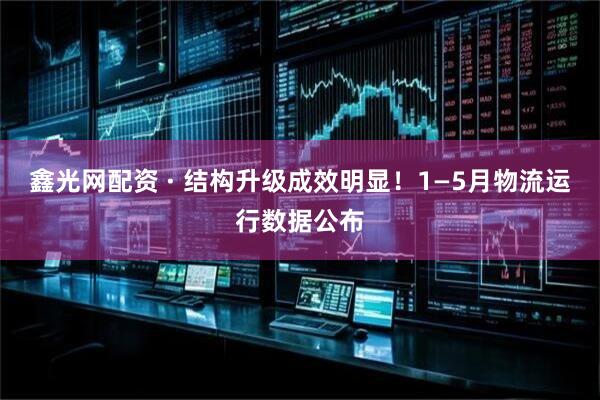 鑫光网配资 · 结构升级成效明显！1—5月物流运行数据公布