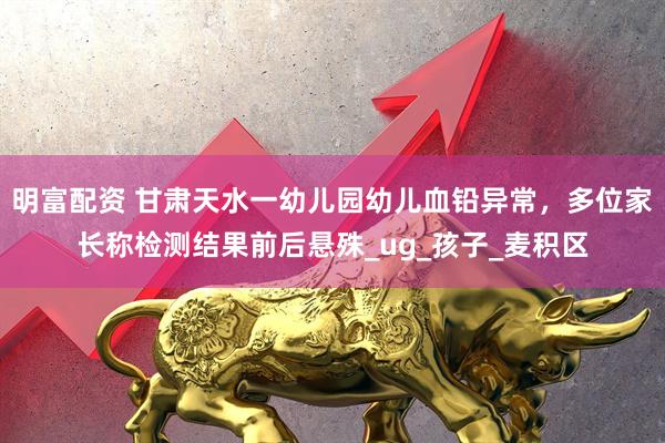 明富配资 甘肃天水一幼儿园幼儿血铅异常，多位家长称检测结果前后悬殊_ug_孩子_麦积区