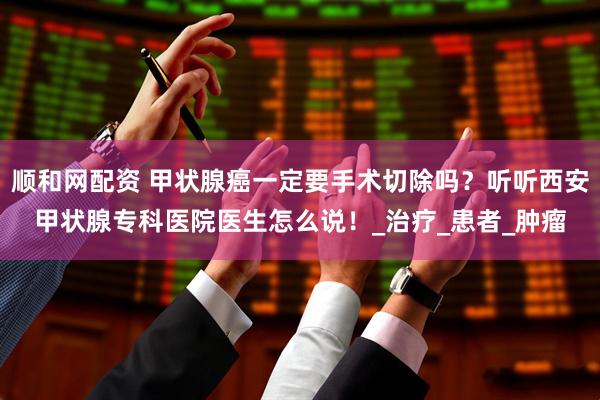 顺和网配资 甲状腺癌一定要手术切除吗？听听西安甲状腺专科医院医生怎么说！_治疗_患者_肿瘤