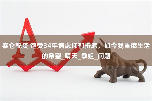 泰仓配资 饱受34年焦虑抑郁折磨，如今我重燃生活的希望_晴天_敏姐_问题