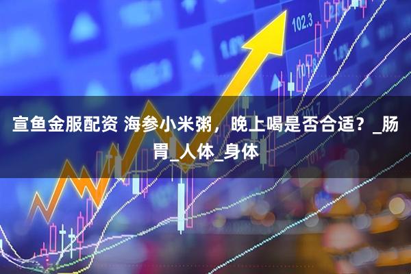 宣鱼金服配资 海参小米粥，晚上喝是否合适？_肠胃_人体_身体