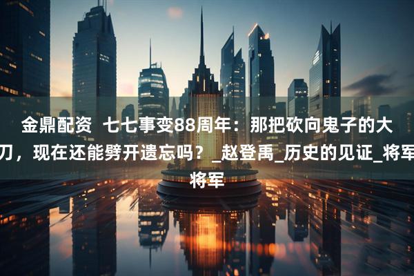 金鼎配资  七七事变88周年：那把砍向鬼子的大刀，现在还能劈开遗忘吗？_赵登禹_历史的见证_将军