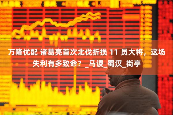 万隆优配 诸葛亮首次北伐折损 11 员大将，这场失利有多致命？_马谡_蜀汉_街亭