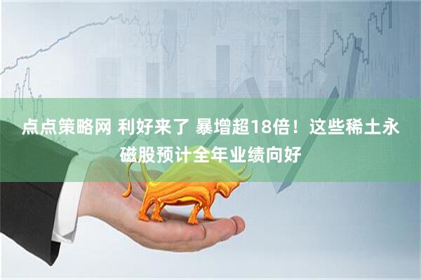 点点策略网 利好来了 暴增超18倍！这些稀土永磁股预计全年业绩向好