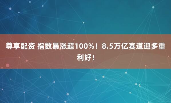 尊享配资 指数暴涨超100%！8.5万亿赛道迎多重利好！