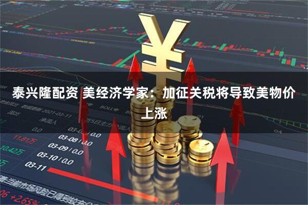 泰兴隆配资 美经济学家：加征关税将导致美物价上涨