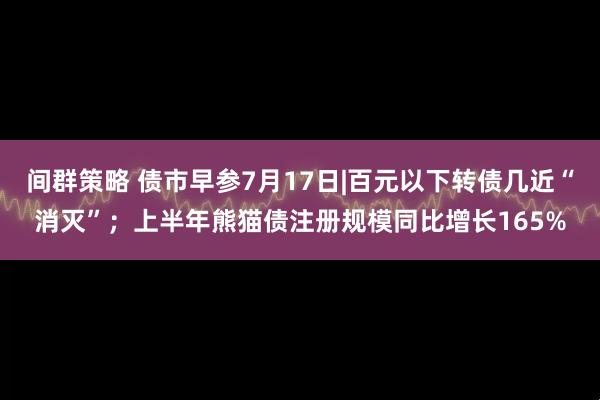 间群策略 债市早参7月17日|百元以下转债几近“消灭”；上半年熊猫债注册规模同比增长165%