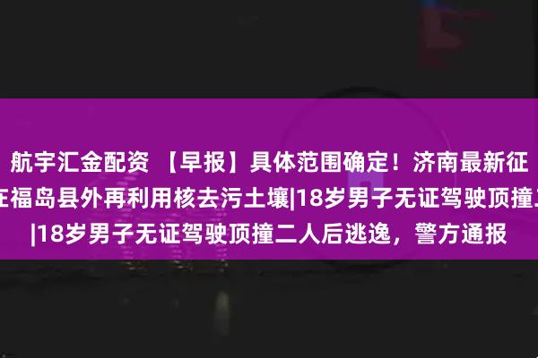 航宇汇金配资 【早报】具体范围确定！济南最新征收冻结通告|日本首次在福岛县外再利用核去污土壤|18岁男子无证驾驶顶撞二人后逃逸，警方通报