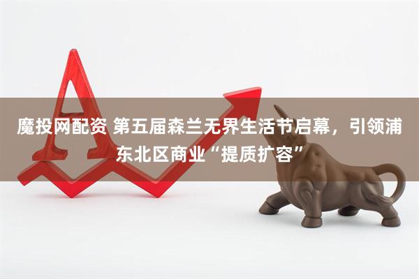 魔投网配资 第五届森兰无界生活节启幕，引领浦东北区商业“提质扩容”