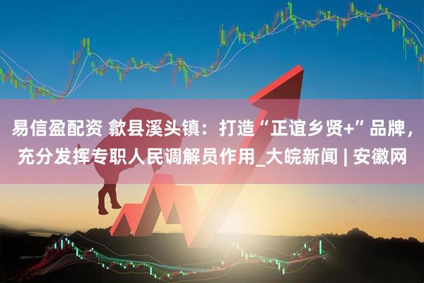 易信盈配资 歙县溪头镇：打造“正谊乡贤+”品牌，充分发挥专职人民调解员作用_大皖新闻 | 安徽网