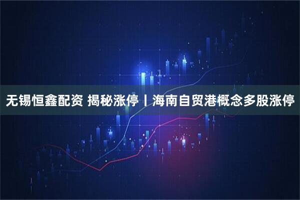无锡恒鑫配资 揭秘涨停丨海南自贸港概念多股涨停