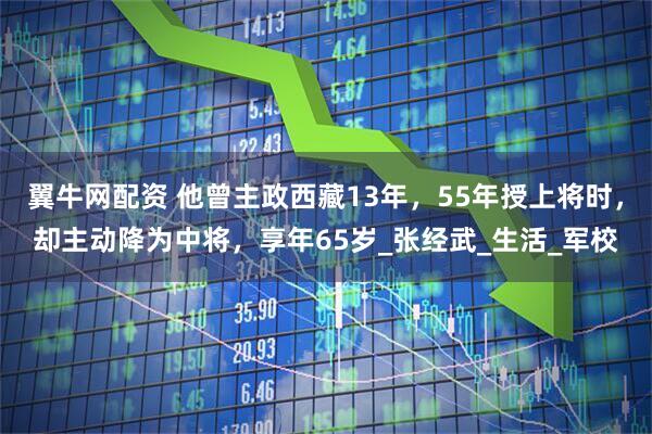 翼牛网配资 他曾主政西藏13年，55年授上将时，却主动降为中将，享年65岁_张经武_生活_军校