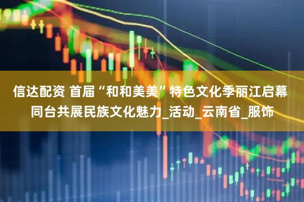 信达配资 首届“和和美美”特色文化季丽江启幕 同台共展民族文化魅力_活动_云南省_服饰