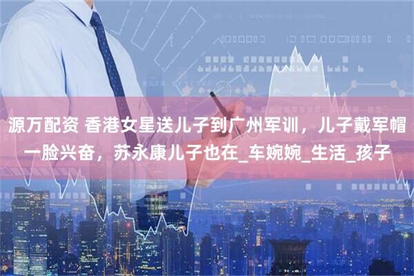 源万配资 香港女星送儿子到广州军训，儿子戴军帽一脸兴奋，苏永康儿子也在_车婉婉_生活_孩子