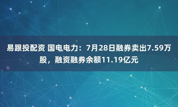 易跟投配资 国电电力：7月28日融券卖出7.59万股，融资融券余额11.19亿元