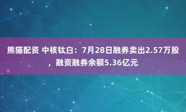 熊猫配资 中核钛白：7月28日融券卖出2.57万股，融资融券余额5.36亿元
