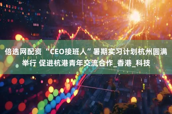 倍选网配资 “CEO接班人”暑期实习计划杭州圆满举行 促进杭港青年交流合作_香港_科技