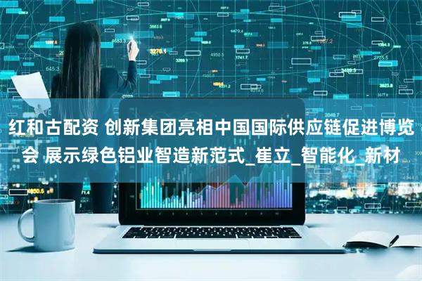 红和古配资 创新集团亮相中国国际供应链促进博览会 展示绿色铝业智造新范式_崔立_智能化_新材
