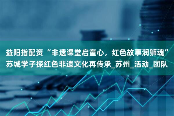 益阳指配资 “非遗课堂启童心，红色故事润狮魂”苏城学子探红色非遗文化再传承_苏州_活动_团队