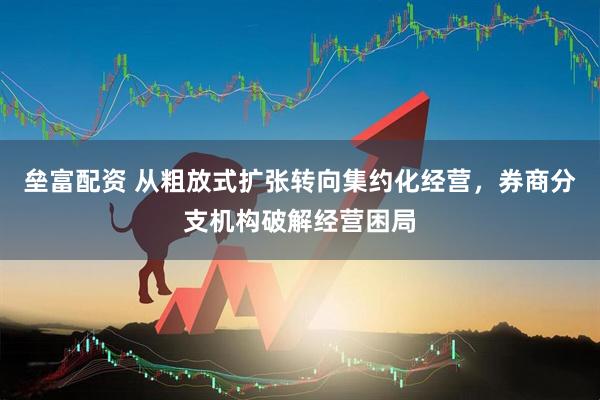 垒富配资 从粗放式扩张转向集约化经营，券商分支机构破解经营困局