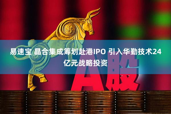 易速宝 晶合集成筹划赴港IPO 引入华勤技术24亿元战略投资