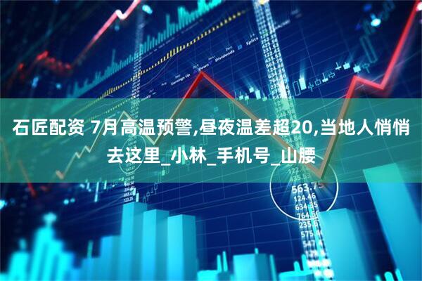 石匠配资 7月高温预警,昼夜温差超20,当地人悄悄去这里_小林_手机号_山腰