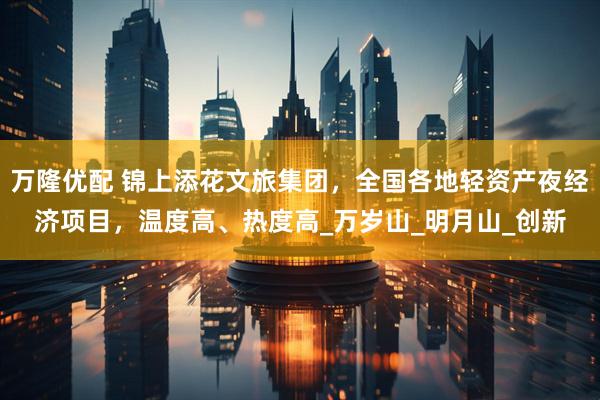 万隆优配 锦上添花文旅集团，全国各地轻资产夜经济项目，温度高、热度高_万岁山_明月山_创新