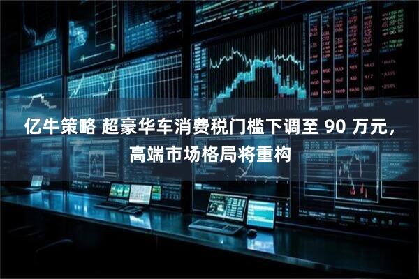 亿牛策略 超豪华车消费税门槛下调至 90 万元，高端市场格局将重构