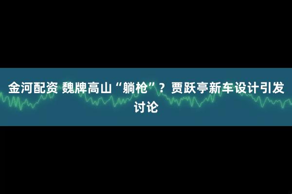 金河配资 魏牌高山“躺枪”？贾跃亭新车设计引发讨论