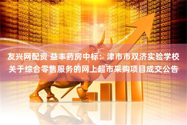 友兴网配资 益丰药房中标：津市市双济实验学校关于综合零售服务的网上超市采购项目成交公告