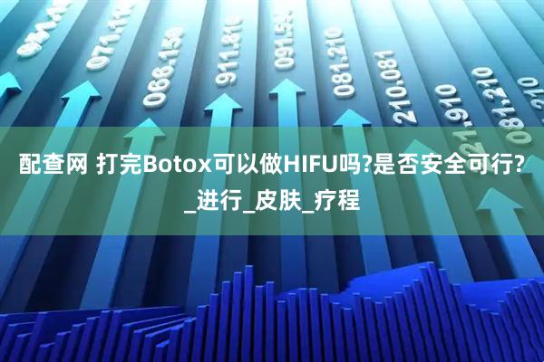 配查网 打完Botox可以做HIFU吗?是否安全可行?_进行_皮肤_疗程