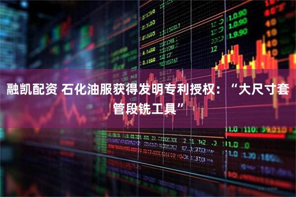 融凯配资 石化油服获得发明专利授权:“大尺寸套管段铣工具”