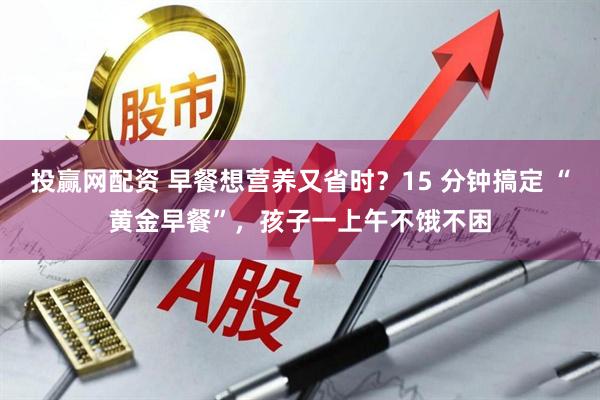 投赢网配资 早餐想营养又省时?15 分钟搞定 “黄金早餐”,孩子一上午不饿不困