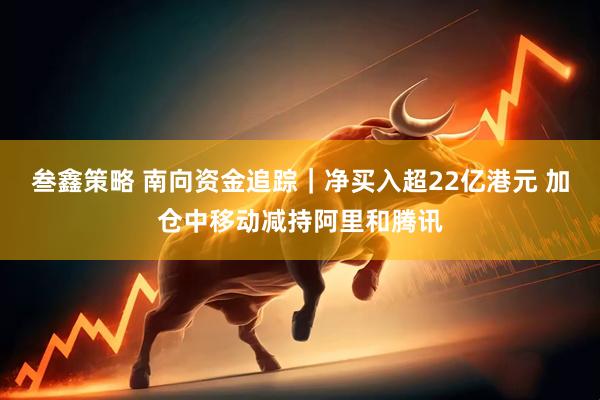 叁鑫策略 南向资金追踪|净买入超22亿港元 加仓中移动减持阿里和腾讯