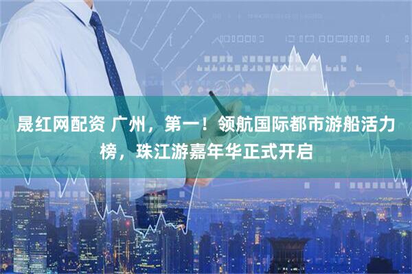 晟红网配资 广州，第一！领航国际都市游船活力榜，珠江游嘉年华正式开启