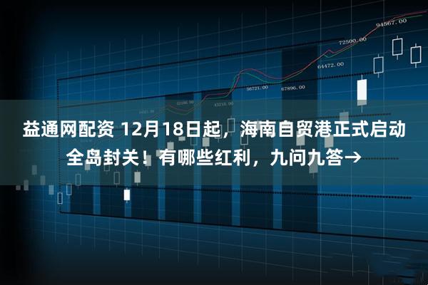 益通网配资 12月18日起,海南自贸港正式启动全岛封关!有哪些红利,九问九答→