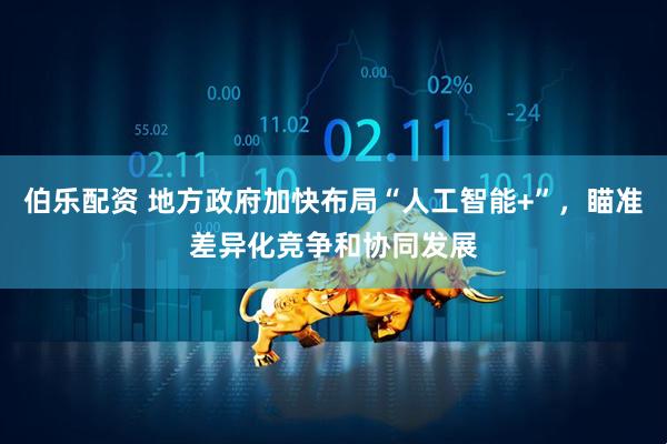 伯乐配资 地方政府加快布局“人工智能+”,瞄准差异化竞争和协同发展