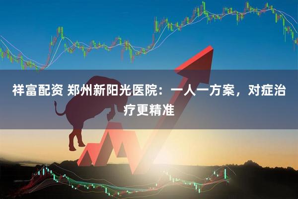 祥富配资 郑州新阳光医院：一人一方案，对症治疗更精准