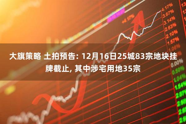 大旗策略 土拍预告: 12月16日25城83宗地块挂牌截止, 其中涉宅用地35宗