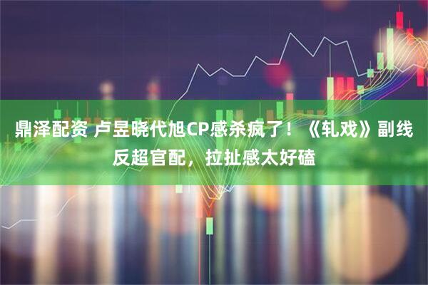 鼎泽配资 卢昱晓代旭CP感杀疯了！《轧戏》副线反超官配，拉扯感太好磕